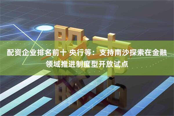 配资企业排名前十 央行等：支持南沙探索在金融领域推进制度型开放试点