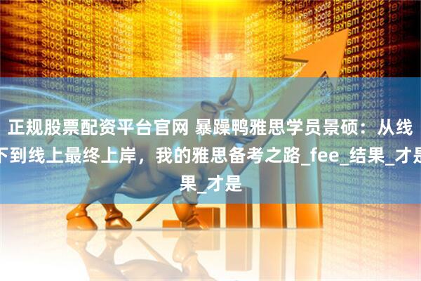 正规股票配资平台官网 暴躁鸭雅思学员景硕：从线下到线上最终上岸，我的雅思备考之路_fee_结果_才是
