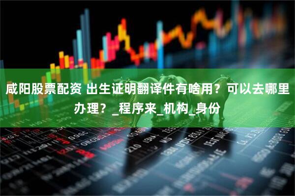 咸阳股票配资 出生证明翻译件有啥用？可以去哪里办理？_程序来_机构_身份