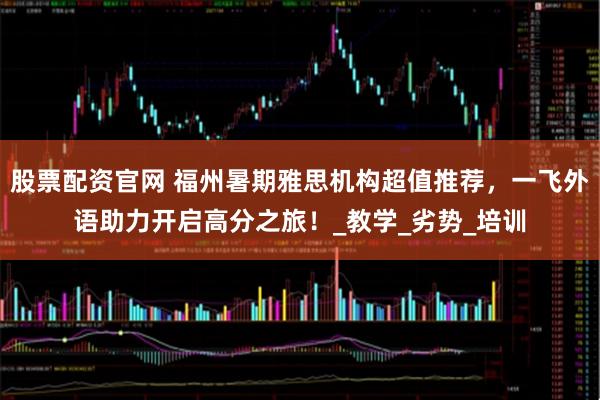股票配资官网 福州暑期雅思机构超值推荐，一飞外语助力开启高分之旅！_教学_劣势_培训