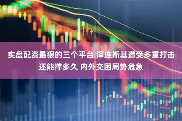 实盘配资最狠的三个平台 泽连斯基遭受多重打击还能撑多久 内外交困局势危急