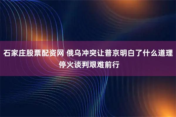 石家庄股票配资网 俄乌冲突让普京明白了什么道理 停火谈判艰难前行