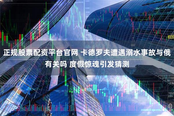 正规股票配资平台官网 卡德罗夫遭遇溺水事故与俄有关吗 度假惊魂引发猜测