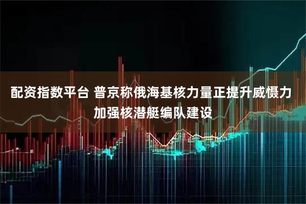 配资指数平台 普京称俄海基核力量正提升威慑力 加强核潜艇编队建设