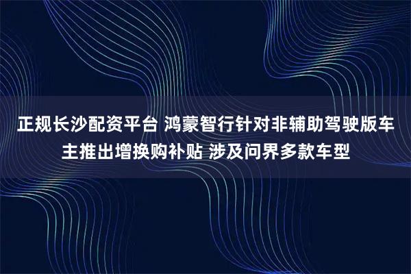 正规长沙配资平台 鸿蒙智行针对非辅助驾驶版车主推出增换购补贴 涉及问界多款车型