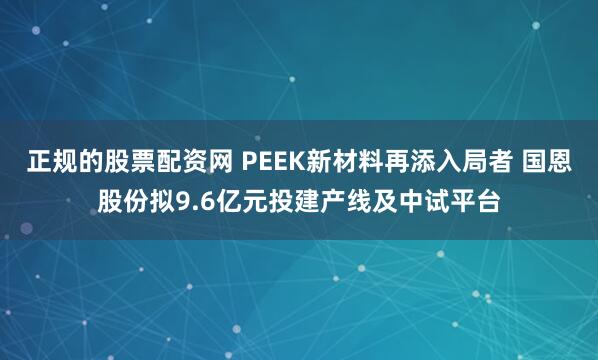 正规的股票配资网 PEEK新材料再添入局者 国恩股份拟9.6亿元投建产线及中试平台