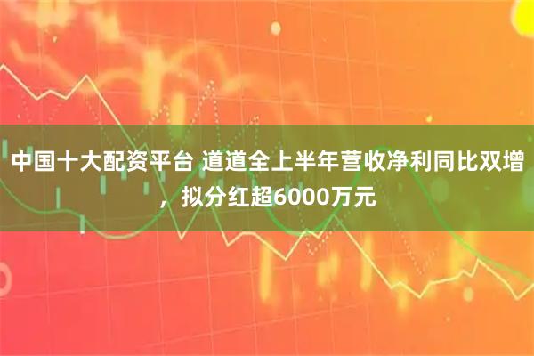 中国十大配资平台 道道全上半年营收净利同比双增，拟分红超6000万元