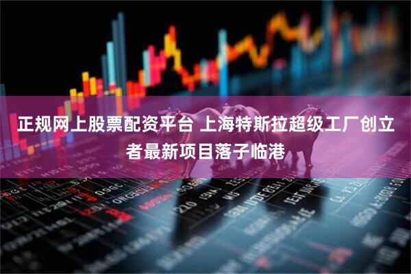 正规网上股票配资平台 上海特斯拉超级工厂创立者最新项目落子临港