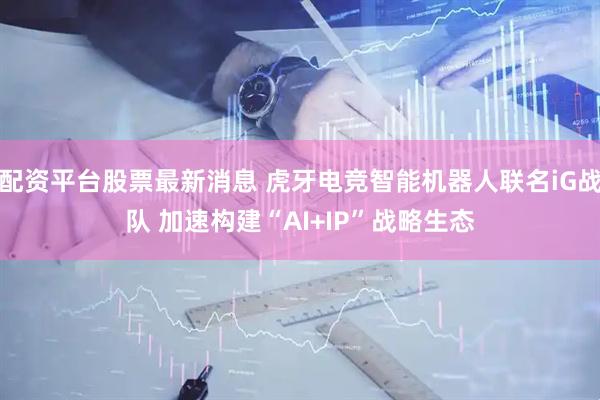 配资平台股票最新消息 虎牙电竞智能机器人联名iG战队 加速构建“AI+IP”战略生态