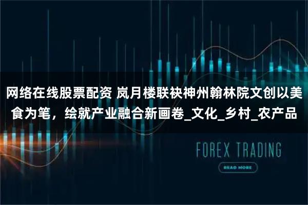 网络在线股票配资 岚月楼联袂神州翰林院文创以美食为笔，绘就产业融合新画卷_文化_乡村_农产品