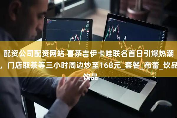 配资公司配资网站 喜茶吉伊卡哇联名首日引爆热潮，门店取茶等三小时周边炒至168元_套餐_布蕾_饮品
