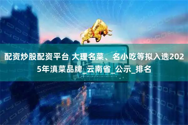 配资炒股配资平台 大理名菜、名小吃等拟入选2025年滇菜品牌_云南省_公示_排名