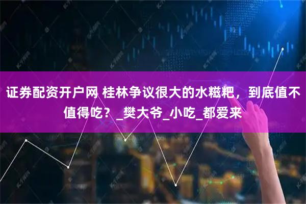 证券配资开户网 桂林争议很大的水糍粑，到底值不值得吃？_樊大爷_小吃_都爱来