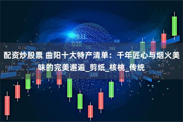 配资炒股票 曲阳十大特产清单：千年匠心与烟火美味的完美邂逅_剪纸_核桃_传统