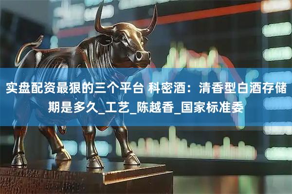 实盘配资最狠的三个平台 科密酒：清香型白酒存储期是多久_工艺_陈越香_国家标准委
