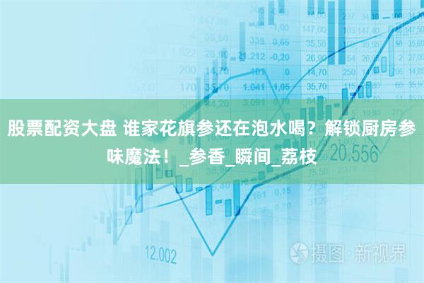 股票配资大盘 谁家花旗参还在泡水喝？解锁厨房参味魔法！_参香_瞬间_荔枝