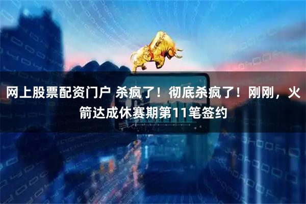 网上股票配资门户 杀疯了！彻底杀疯了！刚刚，火箭达成休赛期第11笔签约