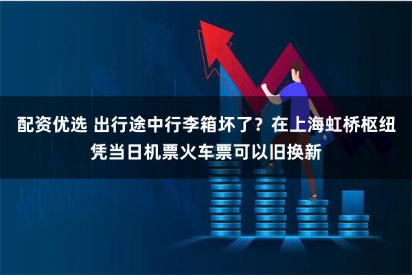 配资优选 出行途中行李箱坏了？在上海虹桥枢纽凭当日机票火车票可以旧换新