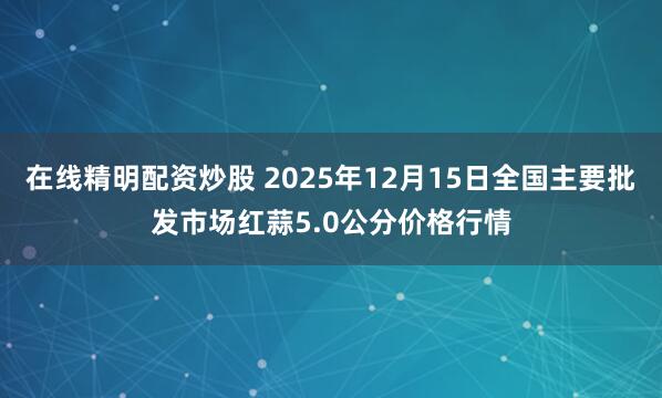 在线精明配资炒股 2025年12月15日全国主要批发市场红蒜5.0公分价格行情