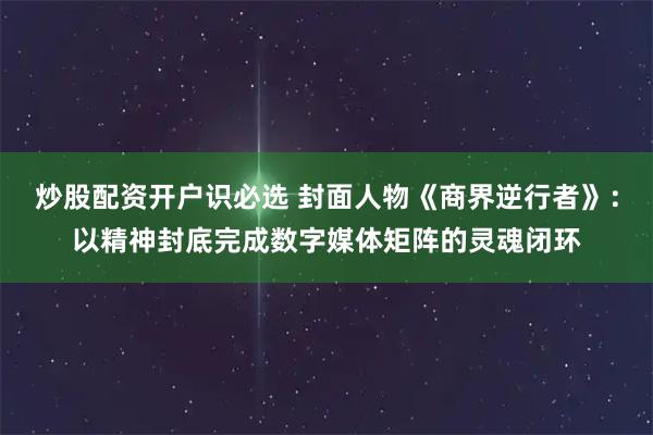 炒股配资开户识必选 封面人物《商界逆行者》:以精神封底完成数字媒体矩阵的灵魂闭环