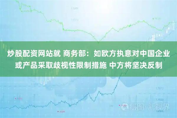 炒股配资网站就 商务部：如欧方执意对中国企业或产品采取歧视性限制措施 中方将坚决反制