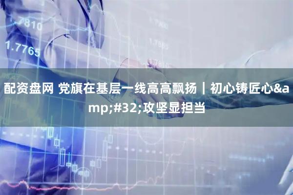 配资盘网 党旗在基层一线高高飘扬｜初心铸匠心 攻坚显担当