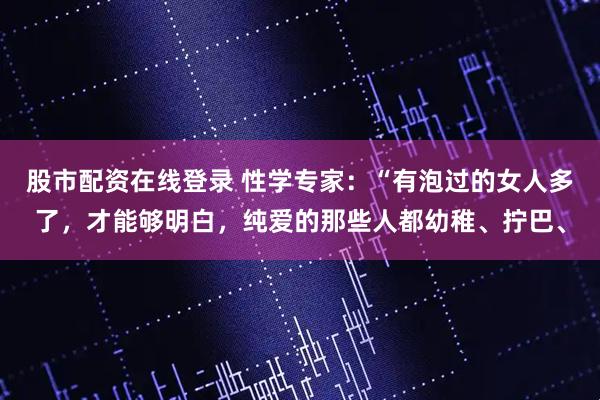 股市配资在线登录 性学专家：“有泡过的女人多了，才能够明白，纯爱的那些人都幼稚、拧巴、